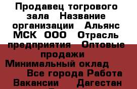 Продавец тогрового зала › Название организации ­ Альянс-МСК, ООО › Отрасль предприятия ­ Оптовые продажи › Минимальный оклад ­ 30 000 - Все города Работа » Вакансии   . Дагестан респ.,Дагестанские Огни г.